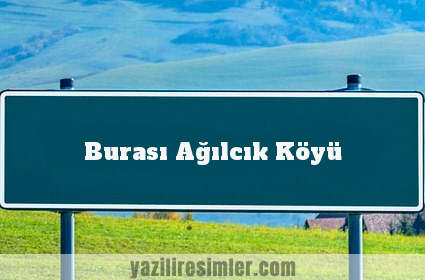 Burası Ağılcık Köyü